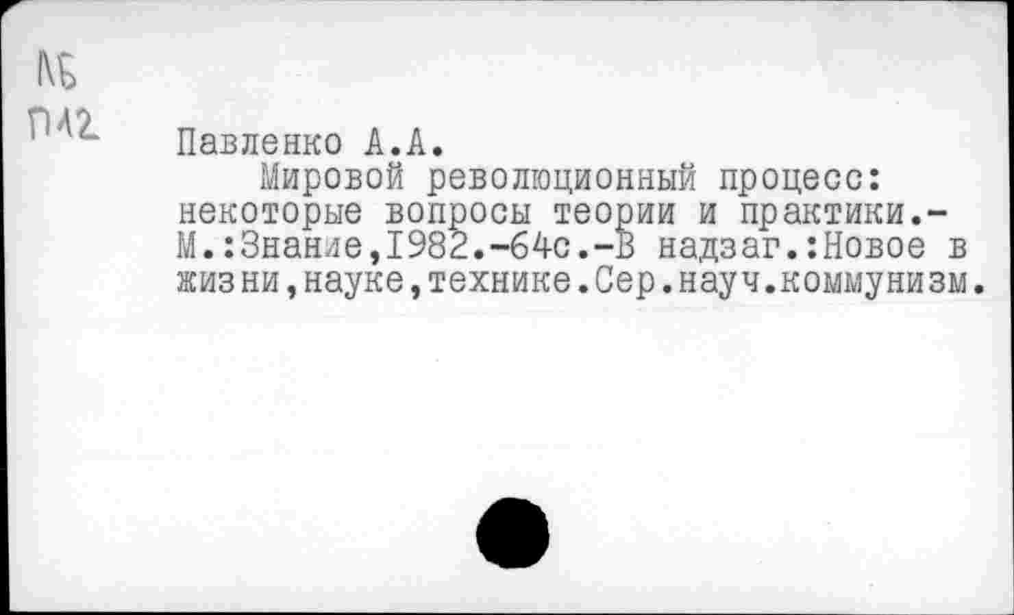 ﻿№ гмг
Павленко А.А.
Мировой революционный процесс: некоторые вопросы теории и практики.-М.:Знание,1982.-64с.-В надзаг.:Новое в жиз ни,науке,технике.Сер.науч.коммунизм.